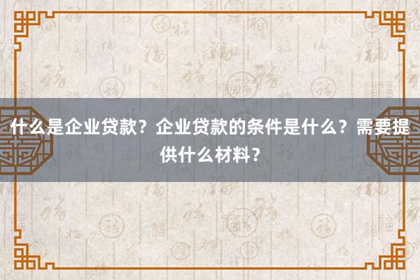 什么是企业贷款？企业贷款的条件是什么？需要提供什么材料？