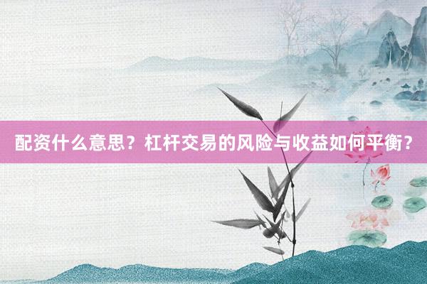配资什么意思？杠杆交易的风险与收益如何平衡？