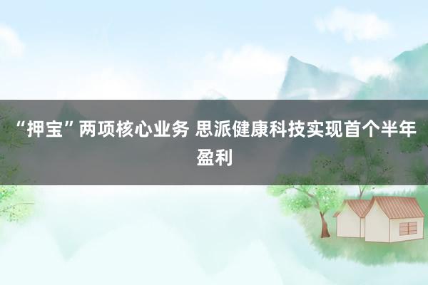 “押宝”两项核心业务 思派健康科技实现首个半年盈利