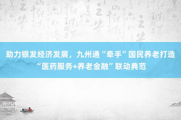 助力银发经济发展，九州通“牵手”国民养老打造“医药服务+养老金融”联动典范