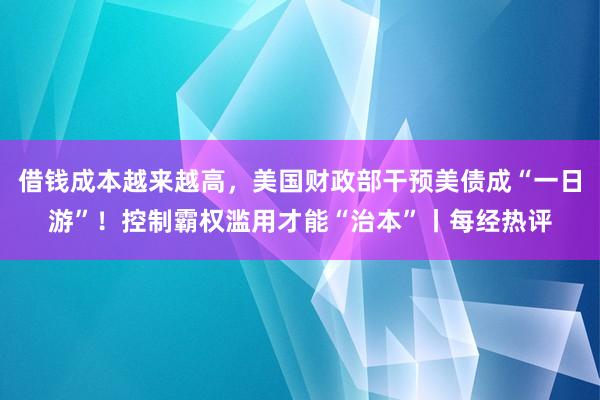 借钱成本越来越高，美国财政部干预美债成“一日游”！控制霸权滥用才能“治本”丨每经热评