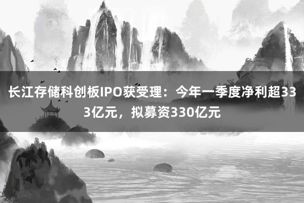 长江存储科创板IPO获受理：今年一季度净利超333亿元，拟募资330亿元
