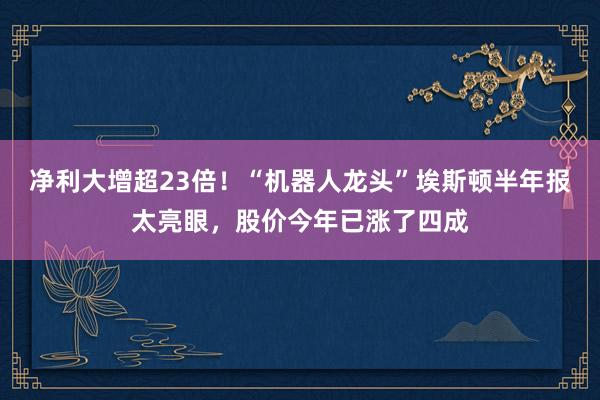 净利大增超23倍！“机器人龙头”埃斯顿半年报太亮眼，股价今年已涨了四成