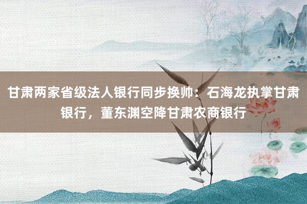 甘肃两家省级法人银行同步换帅：石海龙执掌甘肃银行，董东渊空降甘肃农商银行
