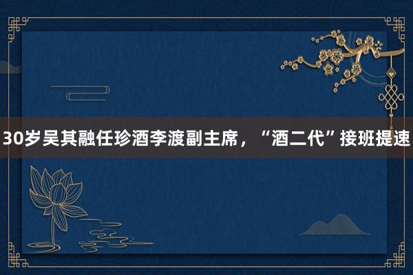 30岁吴其融任珍酒李渡副主席，“酒二代”接班提速
