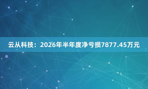 云从科技：2026年半年度净亏损7877.45万元