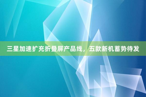 三星加速扩充折叠屏产品线，五款新机蓄势待发