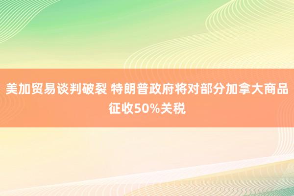美加贸易谈判破裂 特朗普政府将对部分加拿大商品征收50%关税