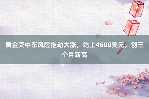 黄金受中东风险推动大涨，站上4600美元，创三个月新高