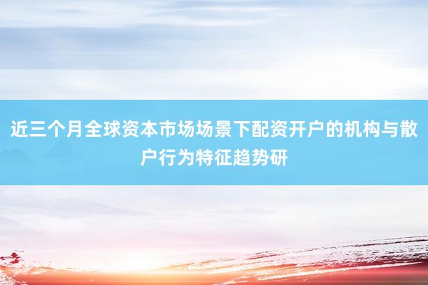 近三个月全球资本市场场景下配资开户的机构与散户行为特征趋势研