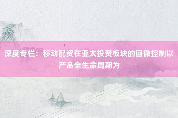 深度专栏：移动配资在亚太投资板块的回撤控制以产品全生命周期为