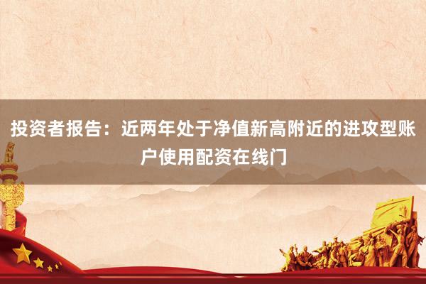 投资者报告：近两年处于净值新高附近的进攻型账户使用配资在线门