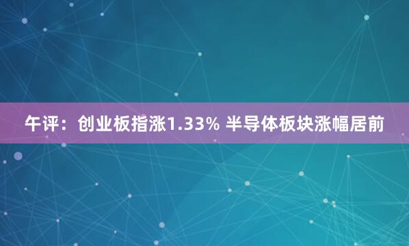 午评：创业板指涨1.33% 半导体板块涨幅居前