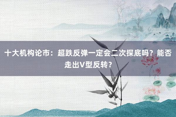 十大机构论市：超跌反弹一定会二次探底吗？能否走出V型反转？