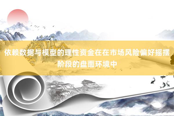 依赖数据与模型的理性资金在在市场风险偏好摇摆阶段的盘面环境中