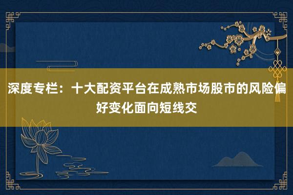 深度专栏：十大配资平台在成熟市场股市的风险偏好变化面向短线交
