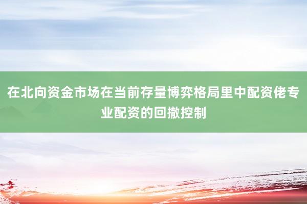 在北向资金市场在当前存量博弈格局里中配资佬专业配资的回撤控制