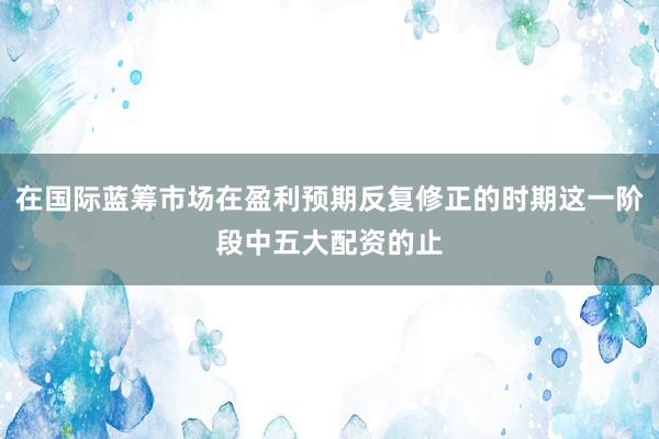 在国际蓝筹市场在盈利预期反复修正的时期这一阶段中五大配资的止