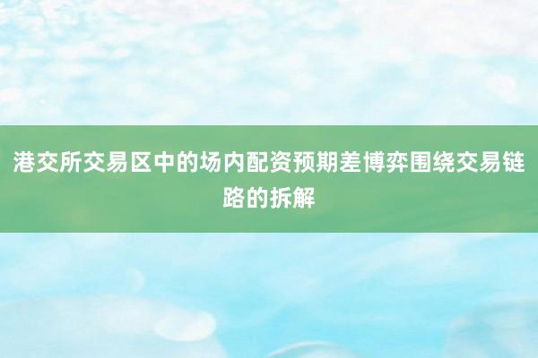 港交所交易区中的场内配资预期差博弈围绕交易链路的拆解