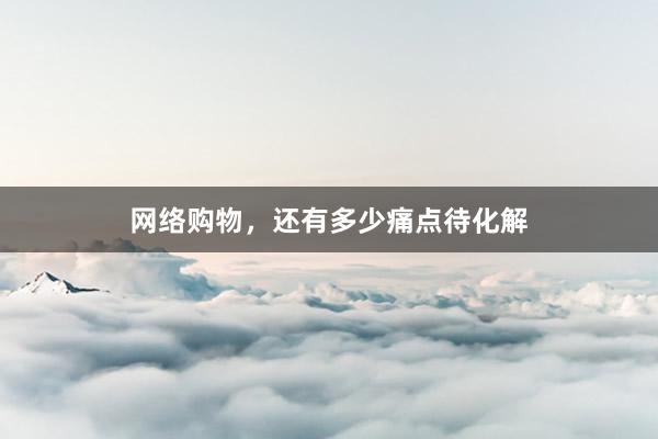 网络购物，还有多少痛点待化解