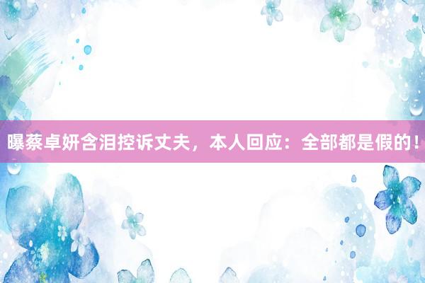 曝蔡卓妍含泪控诉丈夫，本人回应：全部都是假的！