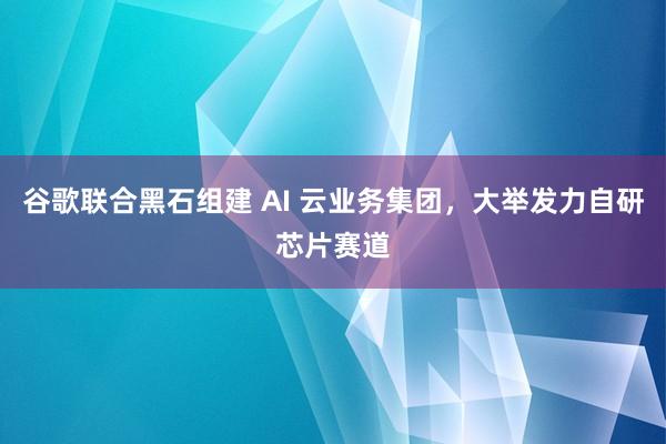 谷歌联合黑石组建 AI 云业务集团，大举发力自研芯片赛道