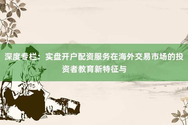 深度专栏：实盘开户配资服务在海外交易市场的投资者教育新特征与
