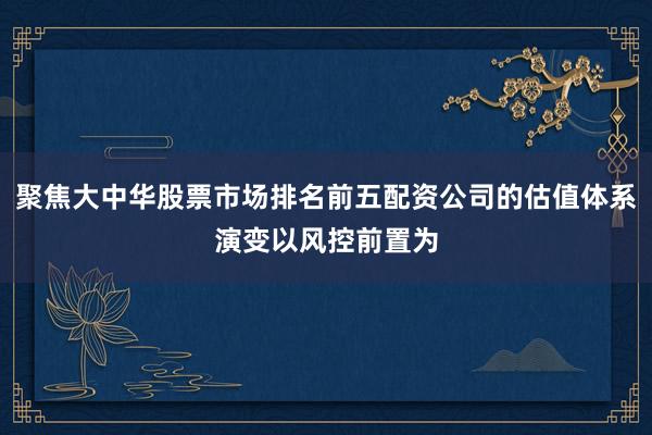 聚焦大中华股票市场排名前五配资公司的估值体系演变以风控前置为