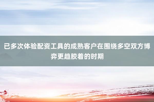已多次体验配资工具的成熟客户在围绕多空双方博弈更趋胶着的时期