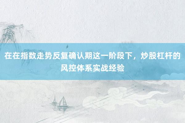 在在指数走势反复确认期这一阶段下，炒股杠杆的风控体系实战经验
