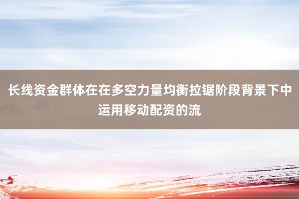 长线资金群体在在多空力量均衡拉锯阶段背景下中运用移动配资的流