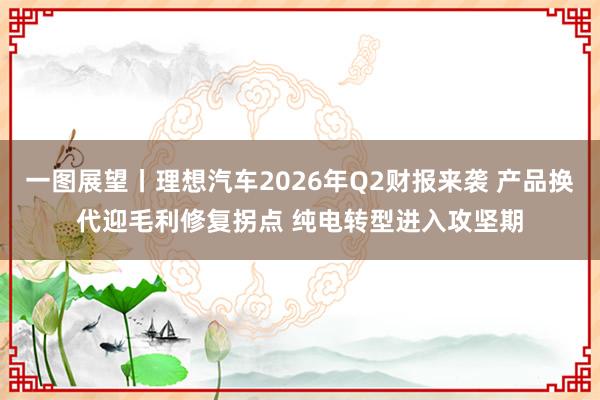 一图展望丨理想汽车2026年Q2财报来袭 产品换代迎毛利修复拐点 纯电转型进入攻坚期