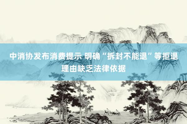 中消协发布消费提示 明确“拆封不能退”等拒退理由缺乏法律依据