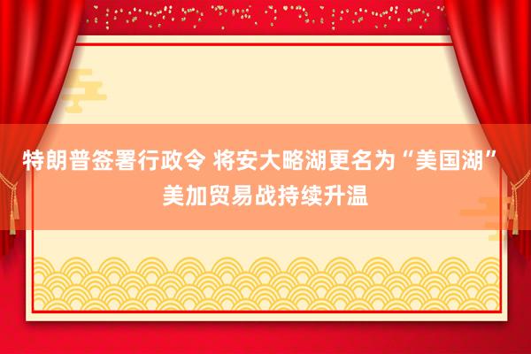 特朗普签署行政令 将安大略湖更名为“美国湖” 美加贸易战持续升温