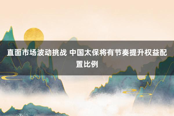 直面市场波动挑战 中国太保将有节奏提升权益配置比例