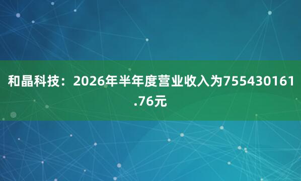 和晶科技：2026年半年度营业收入为755430161.76元