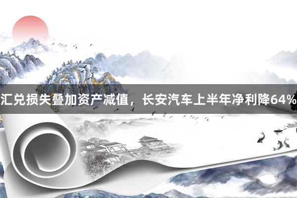 汇兑损失叠加资产减值，长安汽车上半年净利降64%