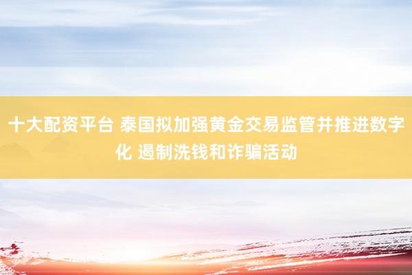 十大配资平台 泰国拟加强黄金交易监管并推进数字化 遏制洗钱和诈骗活动