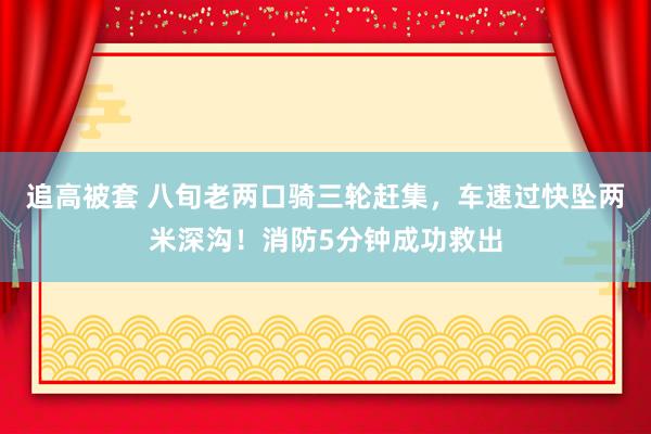 追高被套 八旬老两口骑三轮赶集，车速过快坠两米深沟！消防5分钟成功救出