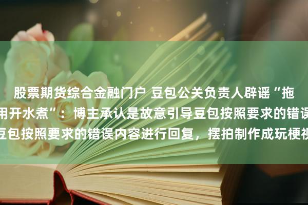 股票期货综合金融门户 豆包公关负责人辟谣“拖鞋被暴晒变形豆包建议用开水煮”：博主承认是故意引导豆包按照要求的错误内容进行回复，摆拍制作成玩梗视频传播