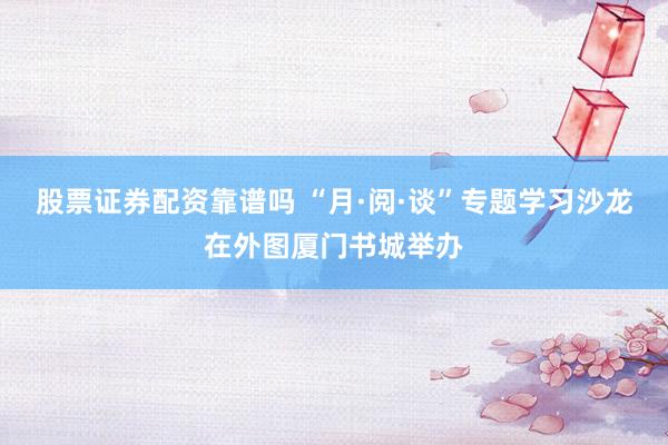 股票证券配资靠谱吗 “月·阅·谈”专题学习沙龙在外图厦门书城举办