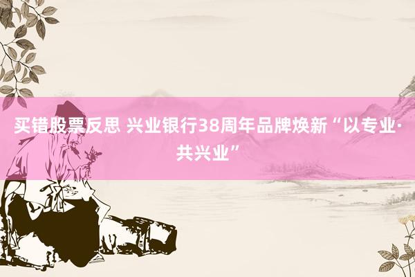 买错股票反思 兴业银行38周年品牌焕新“以专业·共兴业”