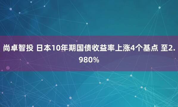 尚卓智投 日本10年期国债收益率上涨4个基点 至2.980%