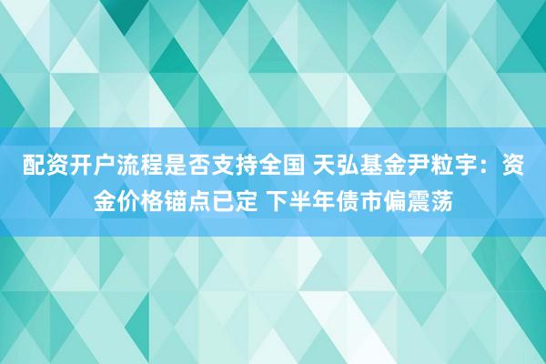 配资开户流程是否支持全国 天弘基金尹粒宇：资金价格锚点已定 下半年债市偏震荡