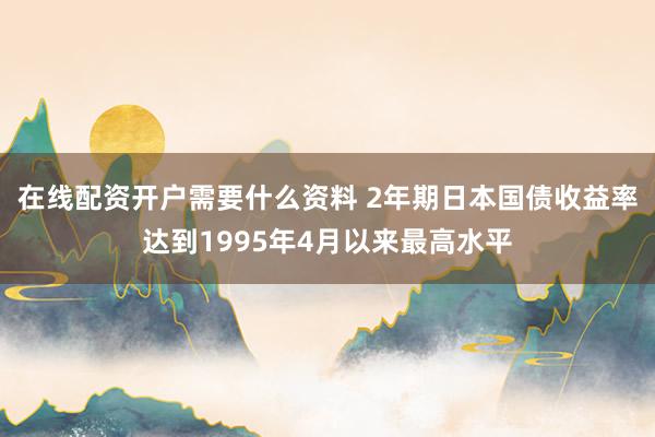在线配资开户需要什么资料 2年期日本国债收益率达到1995年4月以来最高水平