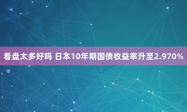 看盘太多好吗 日本10年期国债收益率升至2.970%