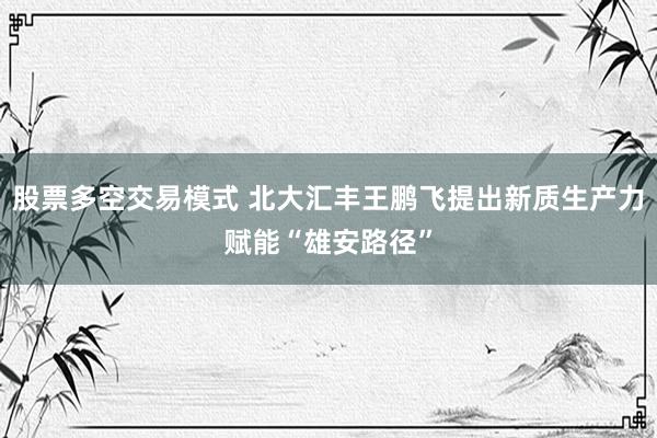 股票多空交易模式 北大汇丰王鹏飞提出新质生产力赋能“雄安路径”