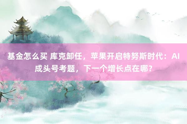 基金怎么买 库克卸任，苹果开启特努斯时代：AI成头号考题，下一个增长点在哪？