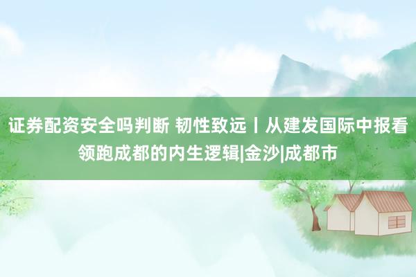 证券配资安全吗判断 韧性致远丨从建发国际中报看领跑成都的内生逻辑|金沙|成都市