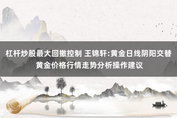 杠杆炒股最大回撤控制 王锦轩:黄金日线阴阳交替 黄金价格行情走势分析操作建议